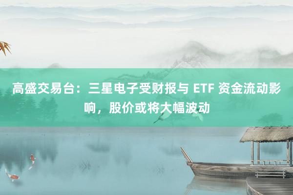 高盛交易台：三星电子受财报与 ETF 资金流动影响，股价或将大幅波动