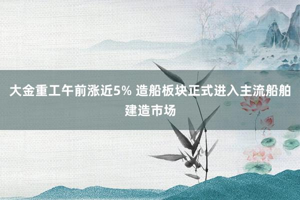 大金重工午前涨近5% 造船板块正式进入主流船舶建造市场
