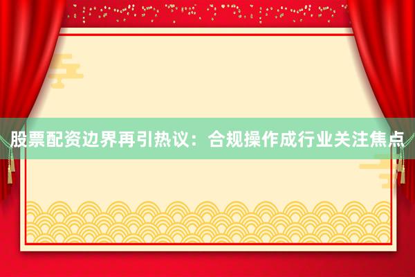 股票配资边界再引热议：合规操作成行业关注焦点