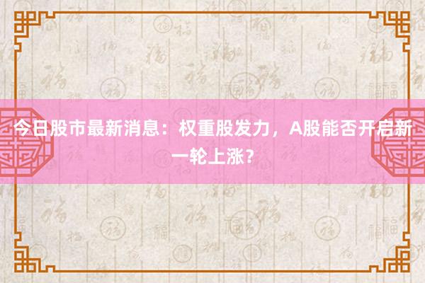 今日股市最新消息：权重股发力，A股能否开启新一轮上涨？
