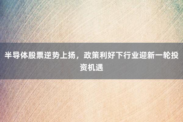 半导体股票逆势上扬，政策利好下行业迎新一轮投资机遇