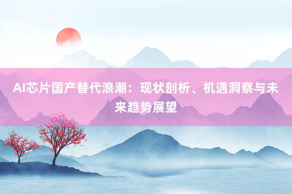 AI芯片国产替代浪潮:现状剖析、机遇洞察与未来趋势展望