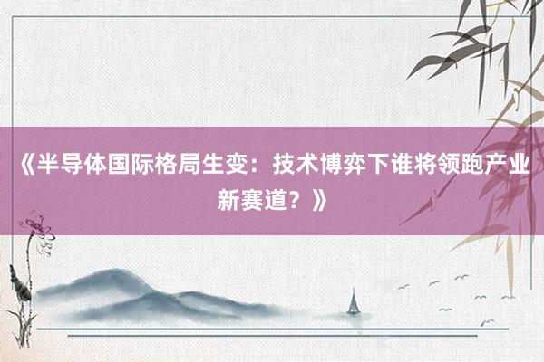 《半导体国际格局生变：技术博弈下谁将领跑产业新赛道？》