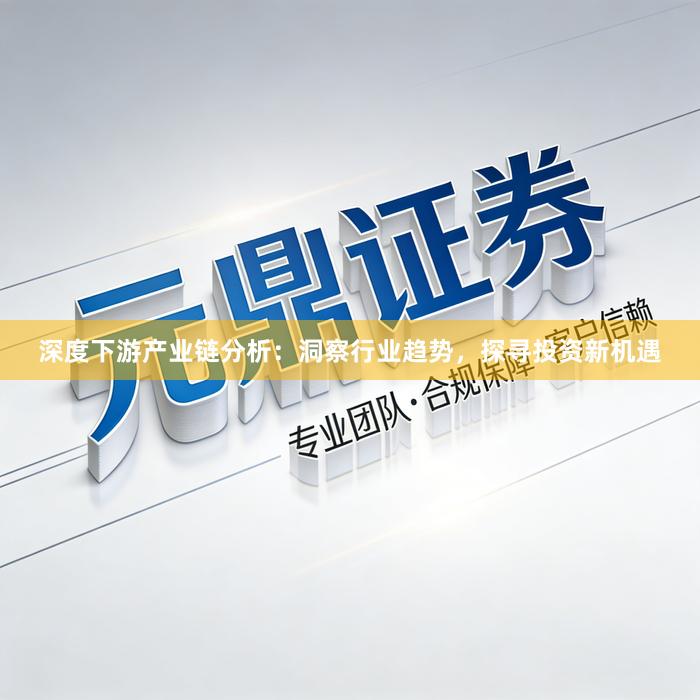 深度下游产业链分析：洞察行业趋势，探寻投资新机遇