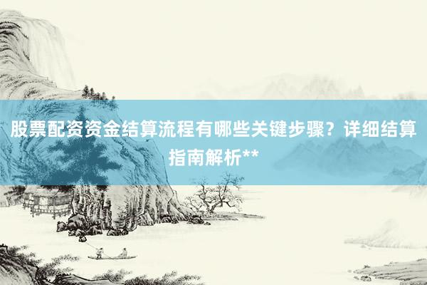 股票配资资金结算流程有哪些关键步骤？详细结算指南解析**