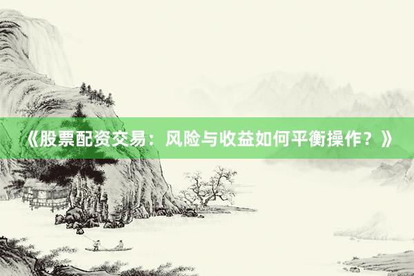 《股票配资交易：风险与收益如何平衡操作？》