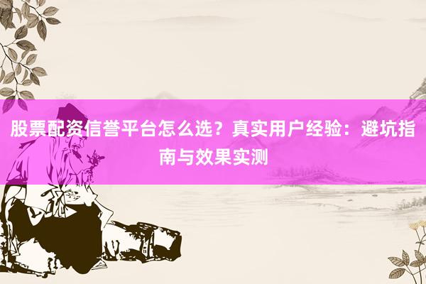 股票配资信誉平台怎么选？真实用户经验：避坑指南与效果实测