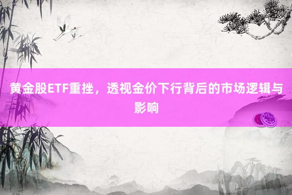黄金股ETF重挫，透视金价下行背后的市场逻辑与影响