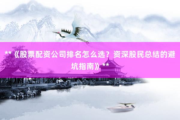 **《股票配资公司排名怎么选？资深股民总结的避坑指南》**